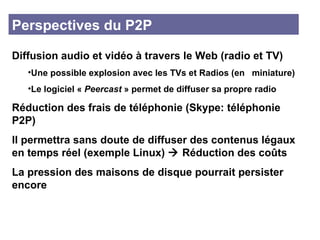 Perspectives du P2P Diffusion audio et vidéo à travers le Web (radio et TV) Une possible explosion avec les TVs et Radios (en  miniature)  Le logiciel «  Peercast  » permet de diffuser sa propre radio Réduction des frais de téléphonie (Skype: téléphonie P2P)  Il permettra sans doute de diffuser des contenus légaux en temps réel (exemple Linux)    Réduction des coûts La pression des maisons de disque pourrait persister encore 
