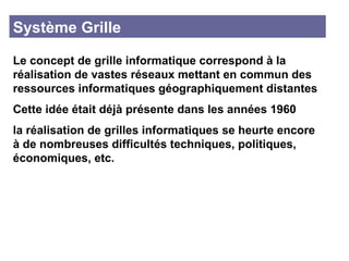 Système Grille Le concept de grille informatique correspond à la réalisation de vastes réseaux mettant en commun des ressources informatiques géographiquement distantes  Cette idée était déjà présente dans les années 1960 la réalisation de grilles informatiques se heurte encore à de nombreuses difficultés techniques, politiques, économiques, etc. 