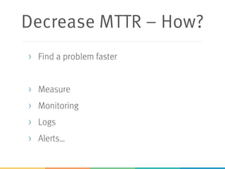 Decrease MTTR – How?
> Find a problem faster
> Measure
> Monitoring
> Logs
> Alerts…
 