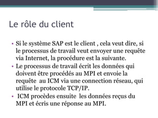 Le rôle du client 
• Si le système SAP est le client , cela veut dire, si 
le processus de travail veut envoyer une requête 
via Internet, la procédure est la suivante. 
• Le processus de travail écrit les données qui 
doivent être procédés au MPI et envoie la 
requête au ICM via une connection réseau, qui 
utilise le protocole TCP/IP. 
• ICM procèdes ensuite les données reçus du 
MPI et écris une réponse au MPI. 
 