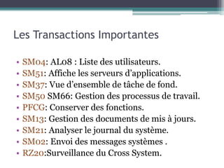 Les Transactions Importantes 
• SM04: AL08 : Liste des utilisateurs. 
• SM51: Affiche les serveurs d’applications. 
• SM37: Vue d’ensemble de tâche de fond. 
• SM50 SM66: Gestion des processus de travail. 
• PFCG: Conserver des fonctions. 
• SM13: Gestion des documents de mis à jours. 
• SM21: Analyser le journal du système. 
• SM02: Envoi des messages systèmes . 
• RZ20:Surveillance du Cross System. 
 