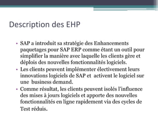 Description des EHP 
• SAP a introduit sa stratégie des Enhancements 
paquetages pour SAP ERP comme étant un outil pour 
simplifier la manière avec laquelle les clients gère et 
déplois des nouvelles fonctionnalités logiciels. 
• Les clients peuvent implémenter électivement leurs 
innovations logiciels de SAP et activent le logiciel sur 
une business demand. 
• Comme résultat, les clients peuvent isolés l’influence 
des mises à jours logiciels et apporte des nouvelles 
fonctionnalités en ligne rapidement via des cycles de 
Test réduis. 
 