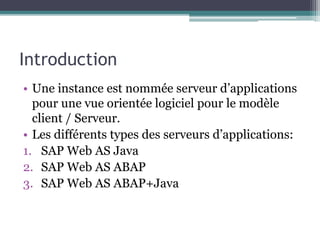 Introduction 
• Une instance est nommée serveur d’applications 
pour une vue orientée logiciel pour le modèle 
client / Serveur. 
• Les différents types des serveurs d’applications: 
1. SAP Web AS Java 
2. SAP Web AS ABAP 
3. SAP Web AS ABAP+Java 
 