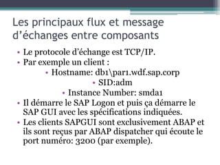 Les principaux flux et message 
d’échanges entre composants 
• Le protocole d’échange est TCP/IP. 
• Par exemple un client : 
• Hostname: db1par1.wdf.sap.corp 
• SID:adm 
• Instance Number: smda1 
• Il démarre le SAP Logon et puis ça démarre le 
SAP GUI avec les spécifications indiquées. 
• Les clients SAPGUI sont exclusivement ABAP et 
ils sont reçus par ABAP dispatcher qui écoute le 
port numéro: 3200 (par exemple). 
 
