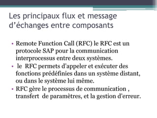 Les principaux flux et message 
d’échanges entre composants 
• Remote Function Call (RFC) le RFC est un 
protocole SAP pour la communication 
interprocessus entre deux systèmes. 
• le RFC permets d’appeler et exécuter des 
fonctions prédéfinies dans un système distant, 
ou dans le système lui même. 
• RFC gère le processus de communication , 
transfert de paramètres, et la gestion d’erreur. 
 