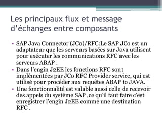 Les principaux flux et message 
d’échanges entre composants 
• SAP Java Connector (JCo)/RFC:Le SAP JCo est un 
adaptateur que les serveurs basées sur Java utilisent 
pour exécuter les communications RFC avec les 
serveurs ABAP . 
• Dans l’engin J2EE les fonctions RFC sont 
implémentées par JCo RFC Provider service, qui est 
utilisé pour procéder aux requêtes ABAP to JAVA. 
• Une fonctionnalité est valable aussi celle de recevoir 
des appels du système SAP ,ce qu’il faut faire c’est 
enregistrer l’engin J2EE comme une destination 
RFC . 
 