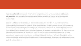 L’architecture Lambda est proposée afin d’éviter la complexité qui pèse sur les architectures totalement
incrémentales, elle consiste à adopter différentes techniques autre que les chaines de calcul totalement
incrémentales ;
L’architecture kappa ne nécessite qu'une seule base de code au lieu de mettre en oeuvre deux systèmes
hétérogènes. En conséquence, les processus liés au développement tels que la mise en oeuvre, le débogage et la
maintenance du code sont simplifiés. D'autre part, la transmission d'une couche de traitement par lots empêche
l'architecture de gérer des applications nécessitant beaucoup de calcul comme les problèmes de Machine Learning.
Cependant, les inconvénients de l’architecture Kappa ne sont pas particulièrement problématiques car cette
approche soit une alternative à l’architecture Lambda, privilégiant la simplicité à l’efficacité. Cela signifie qu'une
comparaison directe des deux architectures est difficile car les performances de l'architecture dépendent en grande
partie du cas d'utilisation ;
 