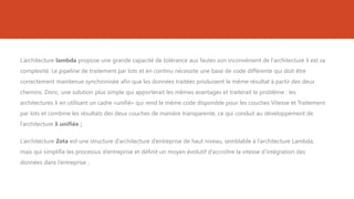 L’architecture lambda propose une grande capacité de tolérance aux fautes son inconvénient de l'architecture λ est sa
complexité. Le pipeline de traitement par lots et en continu nécessite une base de code différente qui doit être
correctement maintenue synchronisée afin que les données traitées produisent le même résultat à partir des deux
chemins. Donc, une solution plus simple qui apporterait les mêmes avantages et traiterait le problème : les
architectures λ en utilisant un cadre «unifié» qui rend le même code disponible pour les couches Vitesse et Traitement
par lots et combine les résultats des deux couches de manière transparente, ce qui conduit au développement de
l’architecture λ unifiée ;
L’architecture Zeta est une structure d’architecture d’entreprise de haut niveau, semblable à l’architecture Lambda,
mais qui simplifie les processus d’entreprise et définit un moyen évolutif d’accroître la vitesse d’intégration des
données dans l’entreprise ;
 