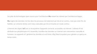 Les piles de technologies open-source pour l'architecture Mu restent les mêmes que l'architecture Kappa ;
Mu ingère des données à la fois dans les processus de traitement par lots et en continu, mais pas à des fins de
fiabilité, car certaines tâches sont mieux exécutées par lots et d’autres en mode continu ;
L'Internet des objets (IoT) est un écosystème d'appareils connecté, accessibles via Internet. L'adresse IP est
attribuée aux périphériques et il rassemble, transfère des données sur Internet sans intervention manuelle et
humaine. Les appareils IoT génèrent les données et sont livrés à Big Data Ecosystem pour générer un aperçu en
temps voulu ;
 