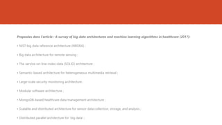 Proposées dans l’article : A survey of big data architectures and machine learning algorithms in healthcare (2017):
• NIST big data reference architecture (NBDRA) ;
• Big data architecture for remote sensing ;
• The service-on-line-index-data (SOLID) architecture ;
• Semantic-based architecture for heterogeneous multimedia retrieval ;
• Large-scale security monitoring architecture ;
• Modular software architecture ;
• MongoDB-based healthcare data management architecture ;
• Scalable and distributed architecture for sensor data collection, storage, and analysis ;
• Distributed parallel architecture for ‘big data’ ;
 