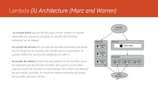 Lambda (λ) Architecture (Marz and Warren)
La couche batch permet de faire deux choses: stocker un dataset
immuable, en croissance constante, et calculer des fonctions
arbitraires sur ce dataset.
La couche de service est une base de données distribuée spécialisée
qui se charge par les résultats pré-calculés par la couche batch, et
permet d'effectuer des lectures aléatoires sur celle-ci.
la couche de vitesse produit des vues basées sur les données reçues
en regardant que les données récentes, alors que la couche batch
examine toutes les données en même temps. Pour obtenir les latences
les plus petites possibles, la couche de vitesse n’examine pas toutes
les nouvelles données à la fois.
 