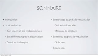 SOMMAIRE

     •   Introduction                                 •   Le stockage adapté à la virtualisation

     •   La virtualisation                                •   Vision traditionnelle

          •   Son intérêt et ses problématiques           •   Réseaux de stockage

          •   Les différents types et classiﬁcation   •   Le réseau adapté à la virtualisation

          •   Solutions techniques                        •   Solutions

                                                      •   Conclusion

mercredi 6 octobre 2010
 