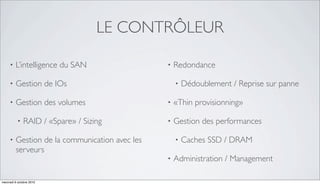 LE CONTRÔLEUR

     •   L’intelligence du SAN                  •   Redondance

     •   Gestion de IOs                             •   Dédoublement / Reprise sur panne

     •   Gestion des volumes                    •   «Thin provisionning»

          •   RAID / «Spare» / Sizing           •   Gestion des performances

     •   Gestion de la communication avec les       •   Caches SSD / DRAM
         serveurs
                                                •   Administration / Management

mercredi 6 octobre 2010
 