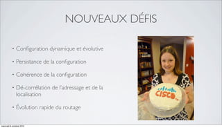 NOUVEAUX DÉFIS

          •   Conﬁguration dynamique et évolutive

          •   Persistance de la conﬁguration

          •   Cohérence de la conﬁguration

          •   Dé-corrélation de l’adressage et de la
              localisation

          •   Évolution rapide du routage


mercredi 6 octobre 2010
 