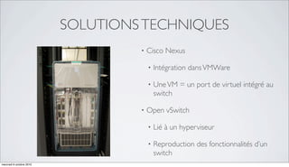 SOLUTIONS TECHNIQUES
                                   •   Cisco Nexus

                                       •   Intégration dans VMWare

                                       •   Une VM = un port de virtuel intégré au
                                           switch

                                   •   Open vSwitch

                                       •   Lié à un hyperviseur

                                       •   Reproduction des fonctionnalités d’un
                                           switch
mercredi 6 octobre 2010
 
