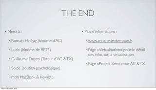 THE END

     •   Merci à :                                 •   Plus d’informations :

          •   Romain Hinfray (binôme d’AC)             •   www.antoinebenkemoun.fr

          •   Ludo (binôme de RE23)                    •   Page «Virtualisation» pour le détail
                                                           des infos sur la virtualisation
          •   Guillaume Doyen (Tuteur d’AC & TX)
                                                       •   Page «Projets Xen» pour AC & TX
          •   Soizic (soutien psychologique)

          •   Mon MacBook & Keynote

mercredi 6 octobre 2010
 