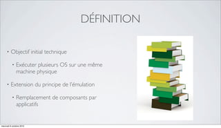 DÉFINITION

     •   Objectif initial technique

          •   Exécuter plusieurs OS sur une même
              machine physique

     •   Extension du principe de l’émulation

          •   Remplacement de composants par
              applicatifs


mercredi 6 octobre 2010
 