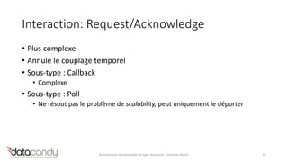 Interaction: Request/Acknowledge 
• Plus complexe 
• Annule le couplage temporel 
• Sous-type : Callback 
• Complexe 
• Sous-type : Poll 
• Ne résout pas le problème de scalability, peut uniquement le déporter 
Architecture services web de type ressource – Antoine Pouch 10 
 