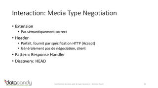 Interaction: Media Type Negotiation 
• Extension 
• Pas sémantiquement correct 
• Header 
• Parfait, fournit par spécification HTTP (Accept) 
• Généralement pas de négociation, client 
• Pattern: Response Handler 
• Discovery: HEAD 
Architecture services web de type ressource – Antoine Pouch 11 
 