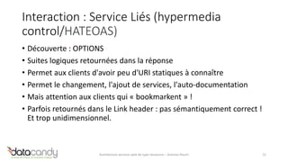 Interaction : Service Liés (hypermedia 
control/HATEOAS) 
• Découverte : OPTIONS 
• Suites logiques retournées dans la réponse 
• Permet aux clients d'avoir peu d'URI statiques à connaître 
• Permet le changement, l'ajout de services, l'auto-documentation 
• Mais attention aux clients qui « bookmarkent » ! 
• Parfois retournés dans le Link header : pas sémantiquement correct ! 
Et trop unidimensionnel. 
Architecture services web de type ressource – Antoine Pouch 12 
 