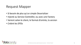 Request Mapper 
• Si besoin de plus qu'un simple Deserializer 
• Injecté au Service Controller, ou avec une Factory 
• Varient selon le client, le format d'entrée, la version 
• Créént les DTOs 
Architecture services web de type ressource – Antoine Pouch 18 
 