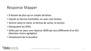 Response Mapper 
• Si besoin de plus qu'un simple Serializer 
• Injecté au Service Controller, ou avec une Factory 
• Varient selon le client, le format de sortie, la version 
• Manipulent les DTOs 
• Utiles par ex. pour une réponse JSON qui sera différente d'un XLS 
(données moins agrégées) 
• Introduisent de la lourdeur 
Architecture services web de type ressource – Antoine Pouch 19 
 