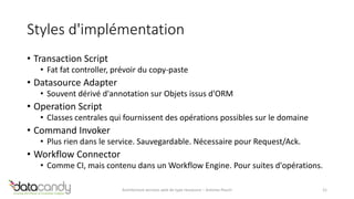 Styles d'implémentation 
• Transaction Script 
• Fat fat controller, prévoir du copy-paste 
• Datasource Adapter 
• Souvent dérivé d'annotation sur Objets issus d'ORM 
• Operation Script 
• Classes centrales qui fournissent des opérations possibles sur le domaine 
• Command Invoker 
• Plus rien dans le service. Sauvegardable. Nécessaire pour Request/Ack. 
• Workflow Connector 
• Comme CI, mais contenu dans un Workflow Engine. Pour suites d'opérations. 
Architecture services web de type ressource – Antoine Pouch 21 
 
