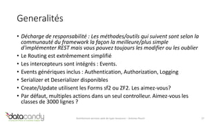 Generalités 
• Décharge de responsabilité : Les méthodes/outils qui suivent sont selon la 
communauté du framework la façon la meilleure/plus simple 
d'implémenter REST mais vous pouvez toujours les modifier ou les oublier 
• Le Routing est extrêmement simplifié 
• Les intercepteurs sont intégrés : Events. 
• Events génériques inclus : Authentication, Authorization, Logging 
• Serializer et Deserializer disponibles 
• Create/Update utilisent les Forms sf2 ou ZF2. Les aimez-vous? 
• Par défaut, multiples actions dans un seul controlleur. Aimez-vous les 
classes de 3000 lignes ? 
Architecture services web de type ressource – Antoine Pouch 27 
 