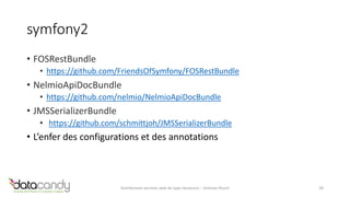 symfony2 
• FOSRestBundle 
• https://github.com/FriendsOfSymfony/FOSRestBundle 
• NelmioApiDocBundle 
• https://github.com/nelmio/NelmioApiDocBundle 
• JMSSerializerBundle 
• https://github.com/schmittjoh/JMSSerializerBundle 
• L’enfer des configurations et des annotations 
Architecture services web de type ressource – Antoine Pouch 28 
 