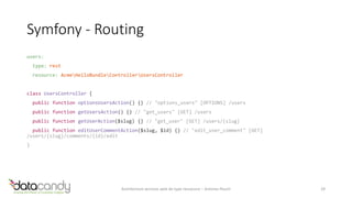 Symfony - Routing 
users: 
type: rest 
resource: AcmeHelloBundleControllerUsersController 
class UsersController { 
public function optionsUsersAction() {} // "options_users" [OPTIONS] /users 
public function getUsersAction() {} // "get_users" [GET] /users 
public function getUserAction($slug) {} // "get_user" [GET] /users/{slug} 
public function editUserCommentAction($slug, $id) {} // "edit_user_comment" [GET] 
/users/{slug}/comments/{id}/edit 
} 
Architecture services web de type ressource – Antoine Pouch 29 
 