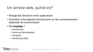 Un service web, qu’est-ce? 
• Partage des fonctions entre applications 
• Permettre à des logiciels fonctionnant sur des environnements 
disparates de communiquer 
• Dé-couplage ? 
• Fonctionnel 
• Structurel (de données) 
• Temporel 
• Positionnel (URI) 
Architecture services web de type ressource – Antoine Pouch 3 
 