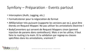 Symfony – Préparation - Events partout 
• Interceptors (Auth, Logging, etc.) 
• FormatListener pour la négociation de format 
• JMSSerializer très puissant (supporte les versions par ex.), peut être 
étendu en Request Mapper. Ne pas utiliser les annotations Doctrine ! 
• BodyConverters qui servent de Request Mappers sinon (permet 
injection de params dans controlleurs). Mais si on les utilise, il faut 
faire le routing à la main. Et la validation par regexp ou classes 
spécifiées dans les annotations, vraiment ? 
Architecture services web de type ressource – Antoine Pouch 31 
 