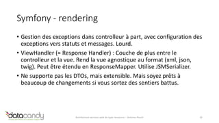 Symfony - rendering 
• Gestion des exceptions dans controlleur à part, avec configuration des 
exceptions vers statuts et messages. Lourd. 
• ViewHandler (= Response Handler) : Couche de plus entre le 
controlleur et la vue. Rend la vue agnostique au format (xml, json, 
twig). Peut être étendu en ResponseMapper. Utilise JSMSerializer. 
• Ne supporte pas les DTOs, mais extensible. Mais soyez prêts à 
beaucoup de changements si vous sortez des sentiers battus. 
Architecture services web de type ressource – Antoine Pouch 33 
 