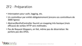 ZF2 - Préparation 
• Interceptors pour auth, logging, etc. 
• Un controlleur par entité obligatoirement (encore ces controlleurs de 
3000 lignes) 
• AbstractRestfulController fournit un mapping très basique (mais 
efficace) de verbes HTTP vers méthodes. 
• Pas de Request Mappers, en fait, même pas de déserializer. Ne 
parlons pas des DTOs. 
Architecture services web de type ressource – Antoine Pouch 35 
 