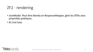 ZF2 - rendering 
• JsonModel. Peut être étendu en ResponseMapper, gère les DTOs avec 
propriétés publiques. 
• Et c’est tout. 
Architecture services web de type ressource – Antoine Pouch 37 
 