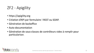 ZF2 - Apigility 
• https://apigility.org 
• Création d’API par formulaire ! REST ou SOAP. 
• Génération de backoffice 
• Auto-documentation 
• Génération de sous-classes de contrôleurs vides à remplir pour 
particulariser. 
Architecture services web de type ressource – Antoine Pouch 38 
 