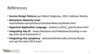 Références 
• Service Design Patterns par Robert Daigneau, 2012, Addison Wesley 
• Richardson Maturity Level : 
martinfowler.com/articles/richardsonMaturityModel.html 
• Hypertext Application Language : stateless.co/hal_specification.html 
• Integrating into ZF : www.slideshare.net/mikestowe/building-a-rest-api- 
with-zend-framework-2 
• Integrating into symphony : welcometothebundle.com/symfony2- 
rest-api-the-best-2013-way/ 
Architecture services web de type ressource – Antoine Pouch 40 
