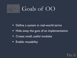 Goals of OO

•   Deﬁne a system in real-world terms
•   Hide away the guts of an implementation
•   Create small, useful modules
•   Enable reusability
 