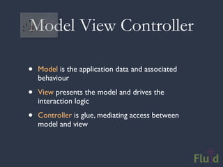 Model View Controller

•   Model is the application data and associated
    behaviour

•   View presents the model and drives the
    interaction logic

•   Controller is glue, mediating access between
    model and view
 
