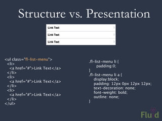 Structure vs. Presentation


<ul class="ﬂ-list-menu">
                               .ﬂ-list-menu li {
  <li>
                               
    padding:0;
   <a href="#">Link Text</a>
                               }
  </li>
                               .ﬂ-list-menu li a {
  <li>
                                  display:block;
   <a href="#">Link Text</a>
                                  padding: 12px 0px 12px 12px;
  </li>
                                  text-decoration: none;
  <li>
                                  font-weight: bold;
   <a href="#">Link Text</a>
                                  outline: none;
  </li>
                               }
</ul>
 