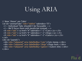Using ARIA
// Now *these* are Tabs!
<ol id=”animalTabs” role=”tablist” tabindex=”0”>
 <!-- Individual Tabs shouldn’t be focusable -->
 <!-- We’ll focus them with JavaScript instead -->
 <li role=”tab”><a href=”#” tabindex=”-1”>Cats</a></li>
 <li role=”tab”><a href=”#” tabindex=”-1”>Dogs</a></li>
 <li role=”tab”><a href=”#” tabindex=”-1”>Gators</a></li>
</ol>
<div id=”panels”>
 <div role=”tabpanel” aria-labelledby=”cats”>Cats meow.</div>
 <div role=”tabpanel” aria-labelledby=”dogs”>Dogs bark.</div>
 <div role=”tabpanel” aria-labelledby=”gators”>Gators bite.</div>
</div>
 