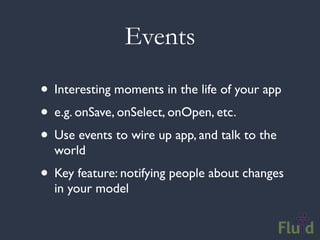 Events

• Interesting moments in the life of your app
• e.g. onSave, onSelect, onOpen, etc.
• Use events to wire up app, and talk to the
  world
• Key feature: notifying people about changes
  in your model
 