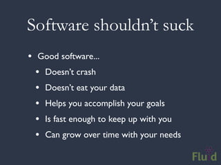 Software shouldn’t suck
• Good software...
  • Doesn’t crash
  • Doesn’t eat your data
  • Helps you accomplish your goals
  • Is fast enough to keep up with you
  • Can grow over time with your needs
 