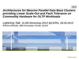 © 2009 IBM Corporation
Architectures for Massive Parallel Data Base Clusters
providing Linear Scale-Out and Fault Tolerance on
Commodity Hardware for OLTP Workloads
Lightning Talk: XLDB Workshop 2013 @CERN, 28.05.2013
Romeo Kienzler, IBM Innovation Center Zurich
 