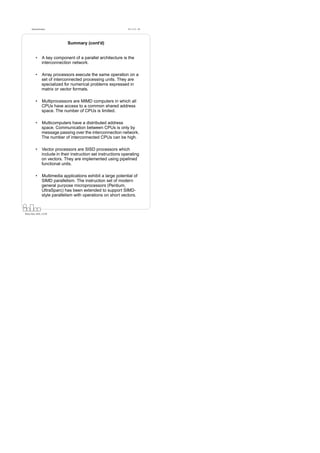 Datorarkitektur                                            Fö 11/12 - 49




                               Summary (cont’d)


          •      A key component of a parallel architecture is the
                 interconnection network.

          •      Array processors execute the same operation on a
                 set of interconnected processing units. They are
                 specialized for numerical problems expressed in
                 matrix or vector formats.

          •      Multiprocessors are MIMD computers in which all
                 CPUs have access to a common shared address
                 space. The number of CPUs is limited.

          •      Multicomputers have a distributed address
                 space. Communication between CPUs is only by
                 message passing over the interconnection network.
                 The number of interconnected CPUs can be high.

          •      Vector processors are SISD processors which
                 include in their instruction set instructions operating
                 on vectors. They are implemented using pipelined
                 functional units.

          •      Multimedia applications exhibit a large potential of
                 SIMD parallelism. The instruction set of modern
                 general purpose microprocessors (Pentium,
                 UltraSparc) has been extended to support SIMD-
                 style parallelism with operations on short vectors.



Petru Eles, IDA, LiTH
 