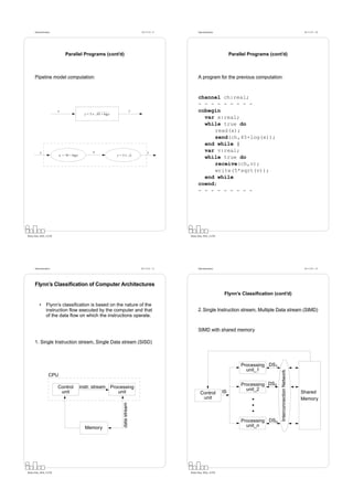 Datorarkitektur                                                                   Fö 11/12 - 9          Datorarkitektur                                                          Fö 11/12 - 10




                             Parallel Programs (cont’d)                                                                              Parallel Programs (cont’d)



      Pipeline model computation:                                                                             A program for the previous computation:



                                                                                                              channel ch:real;
                                                                                                              - - - - - - - - -
                        x                                                           y                         cobegin
                                            y = 5 × 45 + log x
                                                                                                                var x:real;
                                                                                                                while true do
                                                                                                                   read(x);
                                                                                                                   send(ch,45+log(x));
                                                                                                                end while |
           x                                      a                                           y
                                                                                                                var v:real;
                         a = 45 + log x                            y = 5× a
                                                                                                                while true do
                                                                                                                   receive(ch,v);
                                                                                                                   write(5*sqrt(v));
                                                                                                                end while
                                                                                                              coend;
                                                                                                              - - - - - - - - -




Petru Eles, IDA, LiTH                                                                                   Petru Eles, IDA, LiTH




      Datorarkitektur                                                                   Fö 11/12 - 11         Datorarkitektur                                                          Fö 11/12 - 12




      Flynn’s Classification of Computer Architectures
                                                                                                                                 Flynn’s Classiﬁcation (cont’d)

          •      Flynn’s classiﬁcation is based on the nature of the
                 instruction ﬂow executed by the computer and that                                            2. Single Instruction stream, Multiple Data stream (SIMD)
                 of the data ﬂow on which the instructions operate.


                                                                                                              SIMD with shared memory

      1. Single Instruction stream, Single Data stream (SISD)



                                                                                                                                          Processing DS1
                                                                                                                                            unit_1
                                                                                                                                                            Interconnection Network




                   CPU
                                                                                                                                          Processing DS2
                        Control           instr. stream          Processing                                                                 unit_2
                         unit                                       unit                                        Control         IS                                                    Shared
                                                                                                                 unit                                                                 Memory
                                                                      data stream




                                                                                                                                          Processing DSn
                                            Memory                                                                                          unit_n




Petru Eles, IDA, LiTH                                                                                   Petru Eles, IDA, LiTH
 