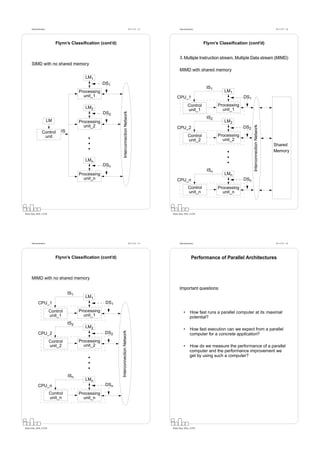 Datorarkitektur                                                                      Fö 11/12 - 13         Datorarkitektur                                                        Fö 11/12 - 14




                             Flynn’s Classiﬁcation (cont’d)                                                                         Flynn’s Classiﬁcation (cont’d)


                                                                                                                 3. Multiple Instruction stream, Multiple Data stream (MIMD)
      SIMD with no shared memory
                                                                                                                 MIMD with shared memory
                                             LM1
                                                       DS1
                                                                                                                                     IS1
                                          Processing                                                                                          LM1
                                            unit_1                                                            CPU_1                                     DS1
                                                                                                                         Control           Processing
                                             LM2                                                                                             unit_1
                                                                                                                         unit_1


                                                                 Interconnection Network
                                                       DS2
                                                                                                                                     IS2
                        LM                Processing                                                                                          LM2
                                            unit_2




                                                                                                                                                              Interconnection Network
                                                                                                              CPU_2                                     DS2
                 Control       IS
                  unit                                                                                                    Control          Processing
                                                                                                                          unit_2             unit_2
                                                                                                                                                                                        Shared
                                                                                                                                                                                        Memory

                                             LMn
                                                       DSn
                                                                                                                                     ISn
                                          Processing                                                                                          LMn
                                            unit_n                                                            CPU_n                                     DSn
                                                                                                                          Control          Processing
                                                                                                                          unit_n             unit_n



Petru Eles, IDA, LiTH                                                                                      Petru Eles, IDA, LiTH




      Datorarkitektur                                                                      Fö 11/12 - 15         Datorarkitektur                                                        Fö 11/12 - 16




                             Flynn’s Classiﬁcation (cont’d)                                                                  Performance of Parallel Architectures



      MIMD with no shared memory

                                                                                                                 Important questions:
                                    IS1
                                             LM1
             CPU_1                                      DS1
                        Control           Processing                                                                 •      How fast runs a parallel computer at its maximal
                        unit_1              unit_1                                                                          potential?
                                    IS2
                                             LM2
                                                                                                                     •      How fast execution can we expect from a parallel
                                                              Interconnection Network




             CPU_2                                     DS2                                                                  computer for a concrete application?
                        Control           Processing
                        unit_2              unit_2                                                                   •      How do we measure the performance of a parallel
                                                                                                                            computer and the performance improvement we
                                                                                                                            get by using such a computer?



                                    ISn
                                             LMn
             CPU_n                                      DSn
                        Control           Processing
                        unit_n              unit_n




Petru Eles, IDA, LiTH                                                                                      Petru Eles, IDA, LiTH
 