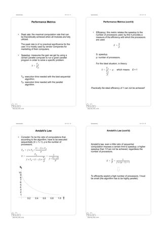 Datorarkitektur                                                                                         Fö 11/12 - 17         Datorarkitektur                                                              Fö 11/12 - 18




                                        Performance Metrics                                                                                             Performance Metrics (cont’d)



                                                                                                                                        •      Efﬁciency: this metric relates the speedup to the
          •      Peak rate: the maximal computation rate that can                                                                              number of processors used; by this it provides a
                 be theoretically achieved when all modules are fully                                                                          measure of the efﬁciency with which the processors
                 utilized.                                                                                                                     are used.

                 The peak rate is of no practical signiﬁcance for the                                                                                                        S
                                                                                                                                                                         E = --
                                                                                                                                                                              -
                 user. It is mostly used by vendor companies for                                                                                                             p
                 marketing of their computers.

          •      Speedup: measures the gain we get by using a                                                                                  S: speedup;
                 certain parallel computer to run a given parallel                                                                             p: number of processors.
                 program in order to solve a speciﬁc problem.
                                             TS                                                                                                For the ideal situation, in theory:
                                         S = ------
                                             TP                                                                                                           TS
                                                                                                                                                      S = ----- = p ;
                                                                                                                                                              -                which means                 E=1
                                                                                                                                                          TS
                                                                                                                                                          -----
                                                                                                                                                              -
                                                                                                                                                            p
                 TS: execution time needed with the best sequential
                     algorithm;
                 TP: execution time needed with the parallel
                     algorithm.
                                                                                                                                    Practically the ideal efﬁciency of 1 can not be achieved!




Petru Eles, IDA, LiTH                                                                                                         Petru Eles, IDA, LiTH




      Datorarkitektur                                                                                         Fö 11/12 - 19         Datorarkitektur                                                              Fö 11/12 - 20




                                                 Amdahl’s Law                                                                                               Amdahl’s Law (cont’d)

          •      Consider f to be the ratio of computations that,
                 according to the algorithm, have to be executed
                 sequentially (0 ≤ f ≤ 1); p is the number of
                 processors;                                                                                                        Amdahl’s law: even a little ratio of sequential
                                                                                                                                    computation imposes a certain limit to speedup; a higher
                                                (1 – f ) × T S                                                                      speedup than 1/f can not be achieved, regardless the
                  T P = f × T S + -----------------------------
                                                              p                                                                     number of processors.
                                             TS                                         1
                  S = --------------------------------------------------- = --------------------------
                                                                        -                            -
                                                                    TS                (1 – f )
                       f × T S + ( 1 – f ) × -----                      -    f + ----------------
                                                                                             p
                                                                                                     -                                                          S                     1
                                                                      p                                                                                     E = -- = -----------------------------------
                                                                                                                                                                 -                                     -
                                                                                                                                                                P     f × ( p – 1) + 1

              S

           10
            9                                                                                                                       To efﬁciently exploit a high number of processors, f must
            8                                                                                                                       be small (the algorithm has to be highly parallel).
            7
            6
            5
            4
            3
            2
            1
                               0.2               0.4              0.6              0.8              1.0   f




Petru Eles, IDA, LiTH                                                                                                         Petru Eles, IDA, LiTH
 