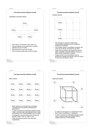 Datorarkitektur                                          Fö 11/12 - 25         Datorarkitektur                                          Fö 11/12 - 26




                        The Interconnection Network (cont’d)                                           The Interconnection Network (cont’d)

                                                                                     Crossbar network
      Completely connected network




                                        Node1                                                            Node1




                Node2                                    Node5                                           Node2




                              Node3              Node4
                                                                                                         Noden


                                                                                         •      The crossbar is a dynamic network: the
          •      Each node is connected to every other one.                                     interconnection topology can be modiﬁed by
                                                                                                positioning of switches.
          •      Communications can be performed in parallel
                 between any pair of nodes.                                              •      The crossbar switch is completely connected: any
                                                                                                node can be directly connected to any other.
          •      Both performance and cost are high.
                                                                                         •      Fewer interconnections are needed than for the
          •      Cost increases rapidly with number of nodes.
                                                                                                static completely connected network; however, a
                                                                                                large number of switches is needed.
                                                                                         •      A large number of communications can be
                                                                                                performed in parallel (one certain node can receive
                                                                                                or send only one data at a time).


Petru Eles, IDA, LiTH                                                          Petru Eles, IDA, LiTH




      Datorarkitektur                                          Fö 11/12 - 27         Datorarkitektur                                          Fö 11/12 - 28




                        The Interconnection Network (cont’d)                                           The Interconnection Network (cont’d)


      Mesh network                                                                   Hypercube network

                                                                                             N0                                  N4
              Node1             Node5           Node9     Node13

                                                                                                           N8                 N12
                                                                                                                 N1                              N5
              Node2             Node6           Node10    Node14
                                                                                                                      N9              N13


              Node3             Node7           Node11    Node15

                                                                                                           N10                N14

              Node4             Node8           Node12    Node16                             N2                                  N6
                                                                                                                      N11             N15


          •      Mesh networks are cheaper than completely
                 connected ones and provide relatively good                                                      N3                              N7
                 performance.
          •      In order to transmit an information between certain
                 nodes, routing through intermediate nodes is need-                      •      2n nodes are arranged in an n-dimensional cube.
                 ed (maximum 2*(n-1) intermediates for an n*n mesh).                            Each node is connected to n neighbours.
          •      It is possible to provide wraparound connections:                       •      In order to transmit an information between certain
                 between nodes 1 and 13, 2 and 14, etc.                                         nodes, routing through intermediate nodes is
                                                                                                needed (maximum n intermediates).
          •      Three dimensional meshes have been also
                 implemented.


Petru Eles, IDA, LiTH                                                          Petru Eles, IDA, LiTH
 