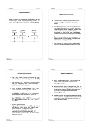 Datorarkitektur                                         Fö 11/12 - 33         Datorarkitektur                                           Fö 11/12 - 34




                               Multicomputers
                                                                                                         Multicomputers (cont’d)


      MIMD computers with a distributed address space, so that
      each processor has its one private memory which is not                            •      Communication between processors is only by
      visible to other processors, are called multicomputers:                                  passing messages over the interconnection
                                                                                               network.

                                                                                        •      From the programmers point of view this means
                                                                                               that no shared variables are available (a variable
                                                                                               can be accessed only by one single process). For
                  Private       Private               Private                                  communication between parallel activities
                  Memory        Memory                Memory                                   (processes) the programmer uses channels and
                                                                                               send/receive operations (see program in slide 10).
                Processor       Processor             Processor
                    1               2                     n                             •      There is no competition of the processors for the
                                                                                               shared memory ⇒ the number of processors is
                                                                                               not limited by memory contention.

                                                                                        •      The speed of the interconnection network is an
                                                                                               important parameter for the overall performance.




Petru Eles, IDA, LiTH                                                         Petru Eles, IDA, LiTH




      Datorarkitektur                                         Fö 11/12 - 35         Datorarkitektur                                           Fö 11/12 - 36




                            Multicomputers (cont’d)                                                        Vector Processors

          •      Intel iPSC/2 (1989): 128 CPUs of type 80386 inter-
                 connected by a 7-dimensional hypercube (27=128).
                                                                                        •      Vector processors include in their instruction set,
          •      Intel Paragon (1991): over 2000 processors of type                            beside scalar instructions, also instructions
                 i860 (high performance RISC) interconnected by a                              operating on vectors.
                 two-dimensional mesh network.
                                                                                        •      Array processors (SIMD) computers (see slide 29)
          •      KSR-1 by Kendal Square Research (1992): 1088                                  can operate on vectors by executing simultaneously
                 processors interconnected by a ring network.                                  the same instruction on pairs of vector elements;
                                                                                               each instruction is executed by a separate
                                                                                               processing element.
          •      nCUBE/2S by nCUBE (1992): 8192 processors in-
                 terconnected by a 10-dimensional hypercube.
                                                                                        •      Several computer architectures have implemented
                                                                                               vector operations using the parallelism provided by
          •      Cray T3E MC512 (1995): 512 CPUs interconnected                                pipelined functional units. Such architectures are
                 by a tree-dimensional mesh; each CPU is a DEC                                 called vector processors.
                 Alpha RISC.

          •      Network of workstations:
                 A group of workstations connected through a Local
                 Area Network (LAN), can be used together as a
                 multicomputer for parallel computation.
                 Performances usually will be lower than with
                 specialized multicomputers, because of the
                 communication speed over the LAN. However, this
                 is a cheap solution.




Petru Eles, IDA, LiTH                                                         Petru Eles, IDA, LiTH
 